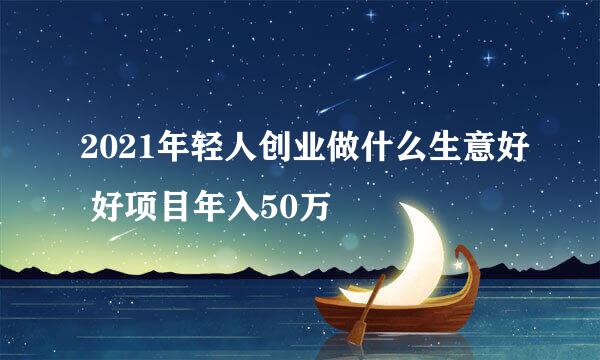 2021年轻人创业做什么生意好 好项目年入50万