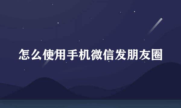 怎么使用手机微信发朋友圈