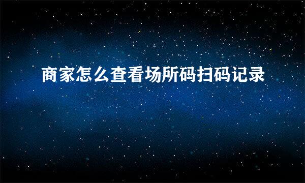 商家怎么查看场所码扫码记录