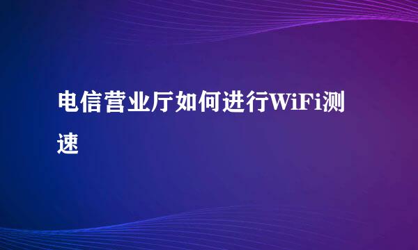 电信营业厅如何进行WiFi测速