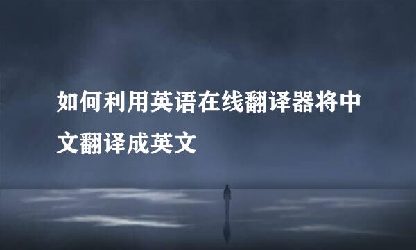 如何利用英语在线翻译器将中文翻译成英文