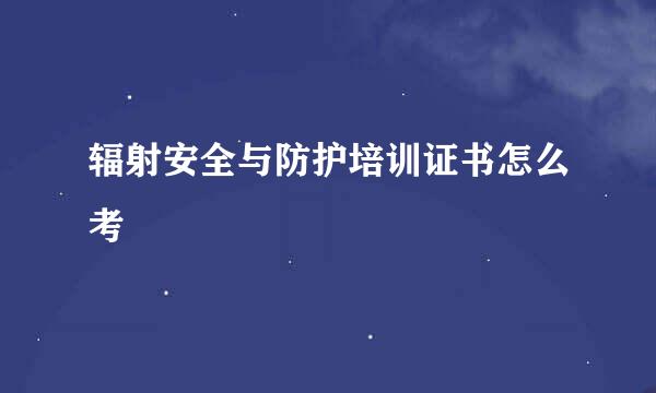 辐射安全与防护培训证书怎么考