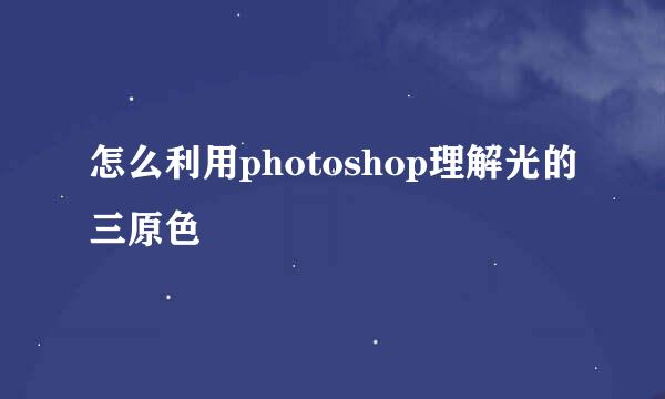 怎么利用photoshop理解光的三原色