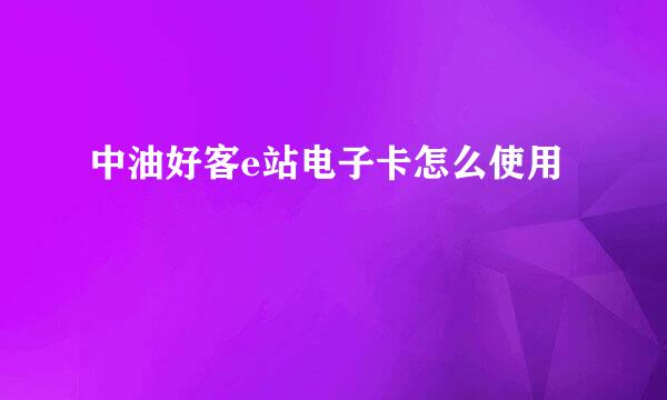中油好客e站电子卡怎么使用