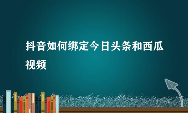 抖音如何绑定今日头条和西瓜视频