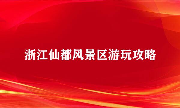 浙江仙都风景区游玩攻略