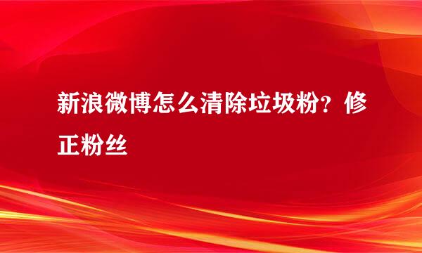 新浪微博怎么清除垃圾粉？修正粉丝