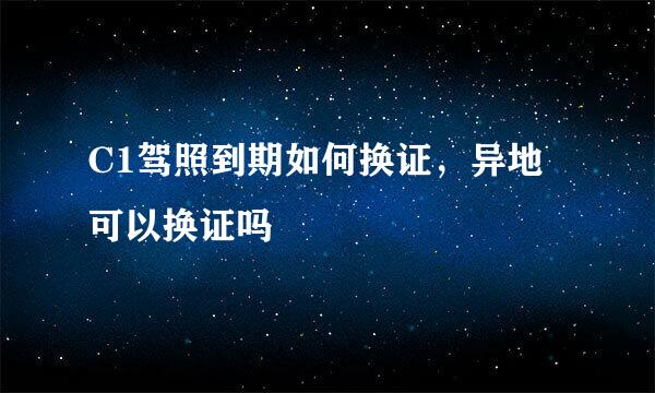 C1驾照到期如何换证，异地可以换证吗
