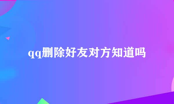 qq删除好友对方知道吗