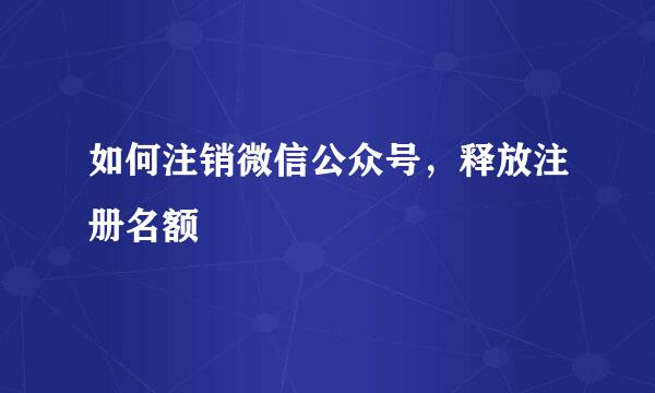 如何注销微信公众号,释放注册名额
