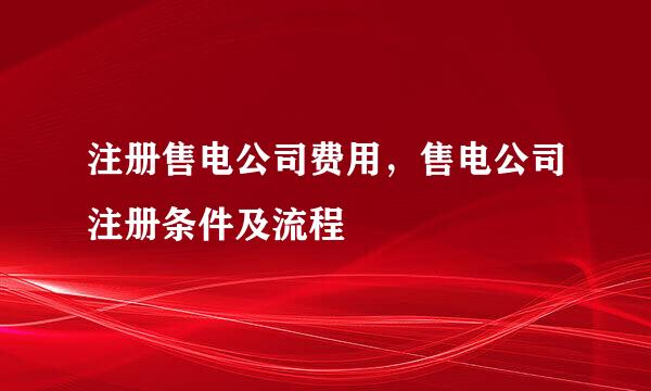 注册售电公司费用，售电公司注册条件及流程