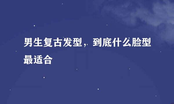 男生复古发型,到底什么脸型最适合