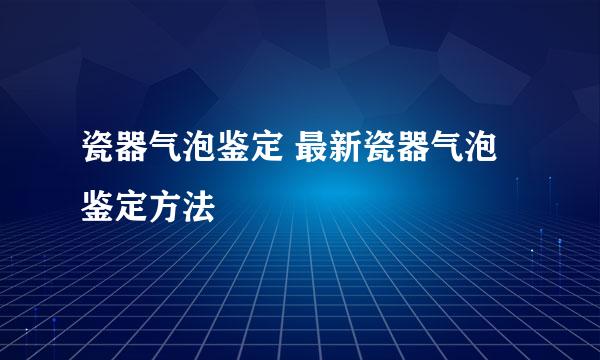 瓷器气泡鉴定 最新瓷器气泡鉴定方法