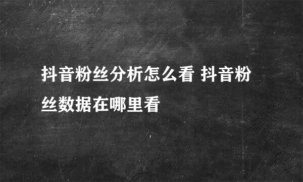 抖音粉丝分析怎么看 抖音粉丝数据在哪里看