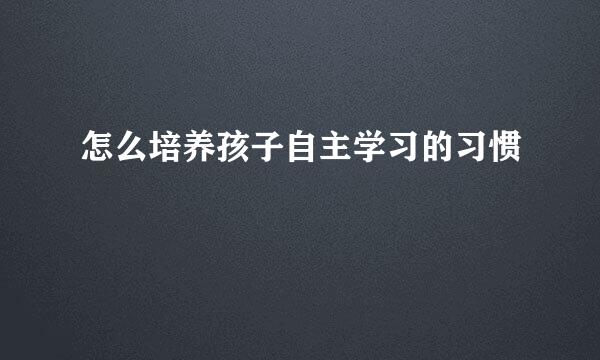 怎么培养孩子自主学习的习惯