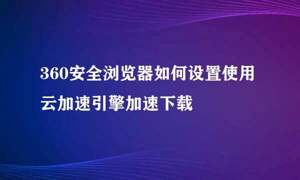 360安全浏览器如何设置使用云加速引擎加速下载