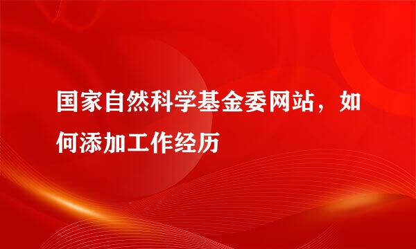 国家自然科学基金委网站,如何添加工作经历