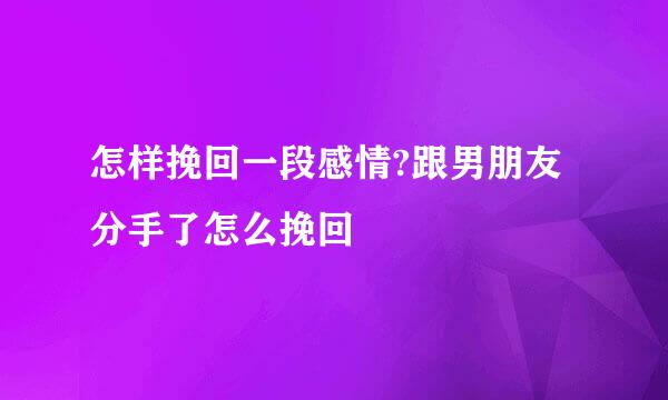 怎样挽回一段感情?跟男朋友分手了怎么挽回