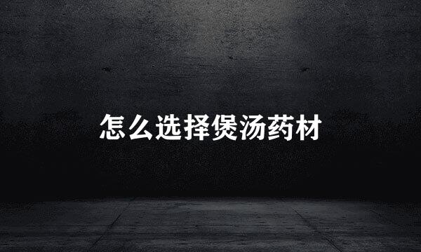 怎么选择煲汤药材