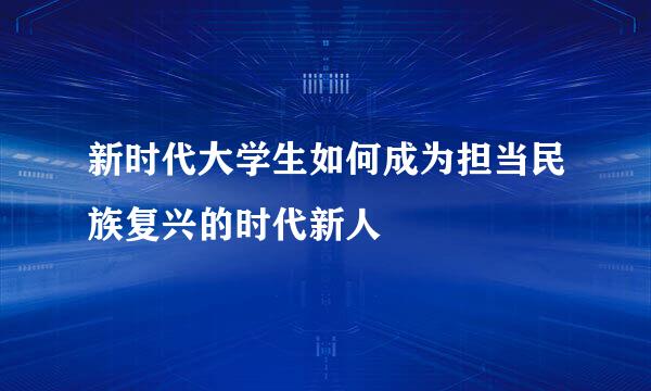 新时代大学生如何成为担当民族复兴的时代新人