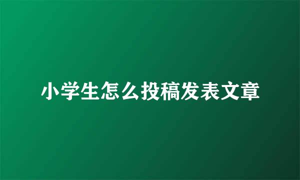 小学生怎么投稿发表文章