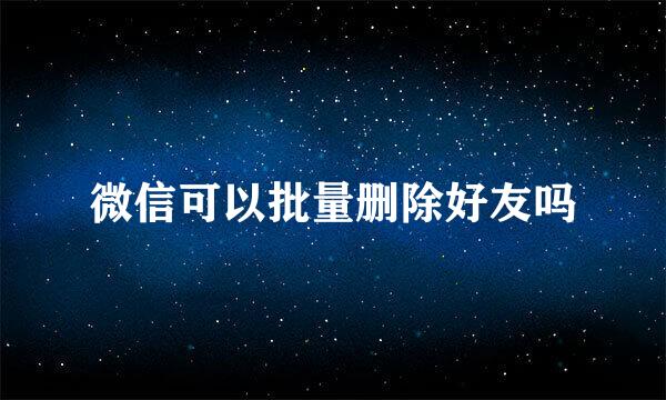 微信可以批量删除好友吗