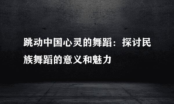 跳动中国心灵的舞蹈:探讨民族舞蹈的意义和魅力