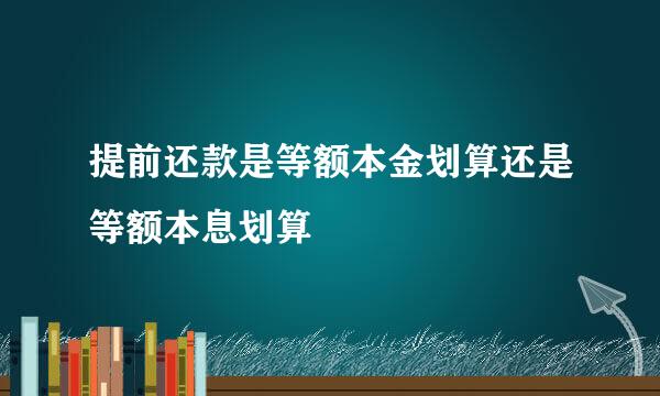 提前还款是等额本金划算还是等额本息划算