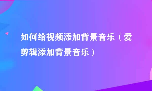 如何给视频添加背景音乐(爱剪辑添加背景音乐)