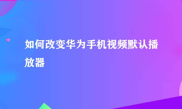 如何改变华为手机视频默认播放器