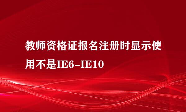 教师资格证报名注册时显示使用不是IE6-IE10