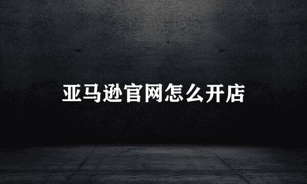 亚马逊官网怎么开店
