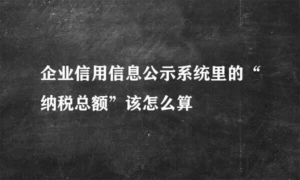 企业信用信息公示系统里的“纳税总额”该怎么算