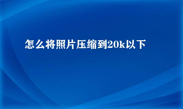 怎么将照片压缩到20k以下