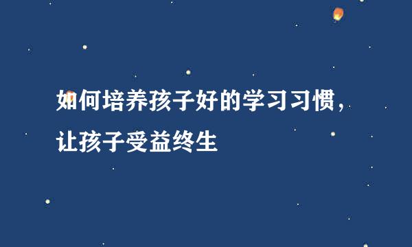 如何培养孩子好的学习习惯,让孩子受益终生