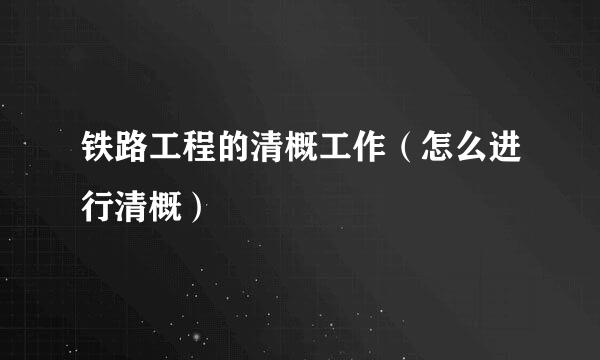 铁路工程的清概工作(怎么进行清概)