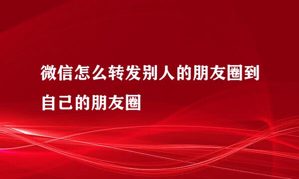 微信怎么转发别人的朋友圈到自己的朋友圈