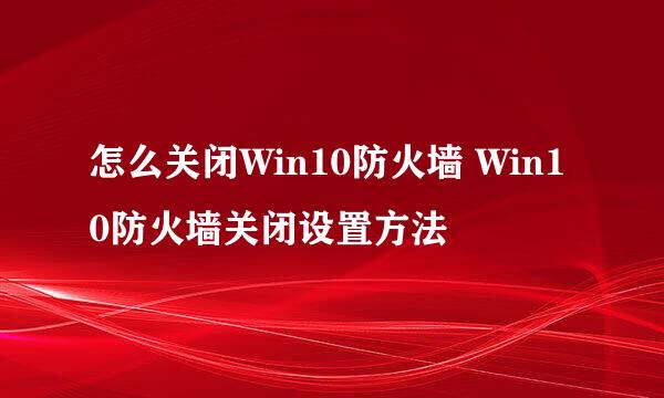怎么关闭Win10防火墙 Win10防火墙关闭设置方法