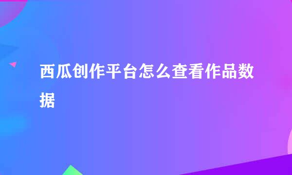 西瓜创作平台怎么查看作品数据