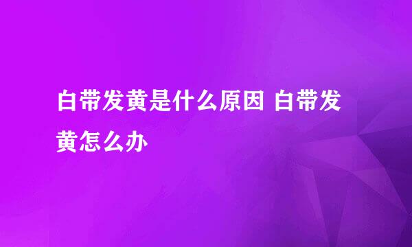 白带发黄是什么原因 白带发黄怎么办