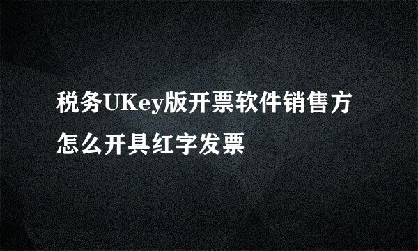 税务UKey版开票软件销售方怎么开具红字发票