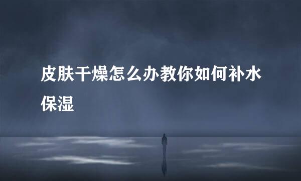 皮肤干燥怎么办教你如何补水保湿