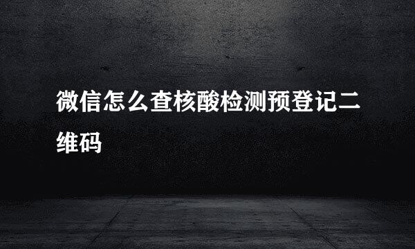 微信怎么查核酸检测预登记二维码