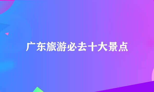 广东旅游必去十大景点