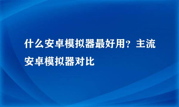 什么安卓模拟器最好用？主流安卓模拟器对比