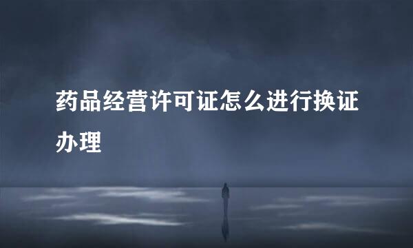 药品经营许可证怎么进行换证办理