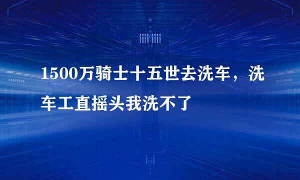 1500万骑士十五世去洗车,洗车工直摇头我洗不了