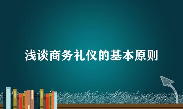 浅谈商务礼仪的基本原则