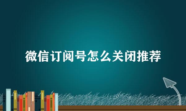 微信订阅号怎么关闭推荐