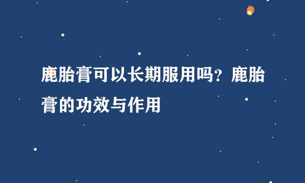 鹿胎膏可以长期服用吗?鹿胎膏的功效与作用